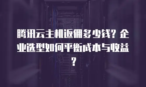 腾讯云主机返佣多少钱？企业选型如何平衡成本与收益？