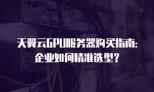 天翼云GPU服务器购买指南：企业如何精准选型？