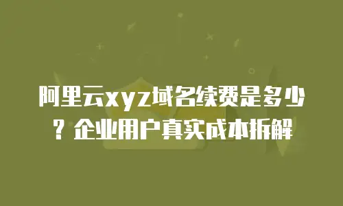 阿里云xyz域名续费是多少？企业用户真实成本拆解