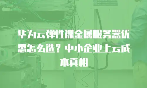 华为云弹性裸金属服务器优惠怎么选？中小企业上云成本真相