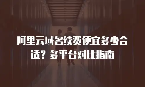 阿里云域名续费便宜多少合适？多平台对比指南