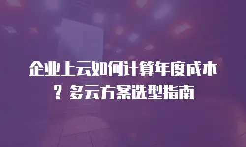 企业上云如何计算年度成本？多云方案选型指南