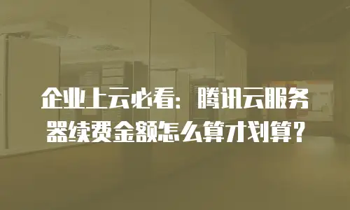 企业上云必看：腾讯云服务器续费金额怎么算才划算？