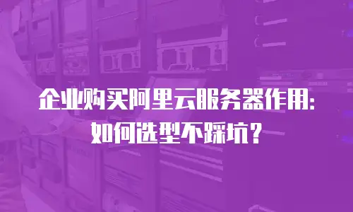 企业购买阿里云服务器作用：如何选型不踩坑？