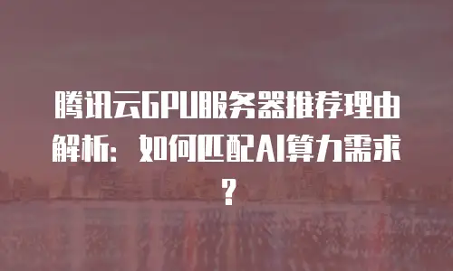 腾讯云GPU服务器推荐理由解析：如何匹配AI算力需求？