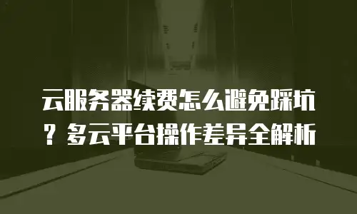 云服务器续费怎么避免踩坑？多云平台操作差异全解析