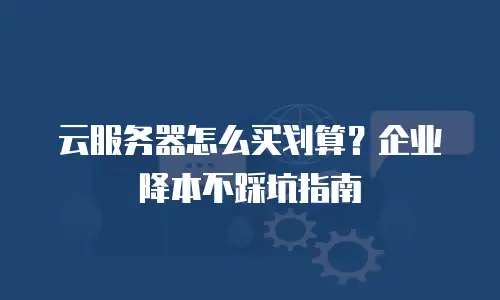 云服务器怎么买划算？企业降本不踩坑指南