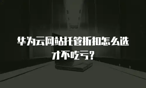 华为云网站托管折扣怎么选才不吃亏？