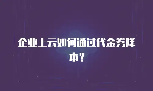 企业上云如何通过代金券降本？