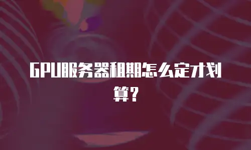 GPU服务器租期怎么定才划算？