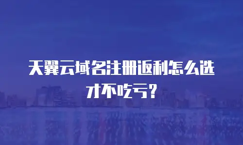 天翼云域名注册返利怎么选才不吃亏？