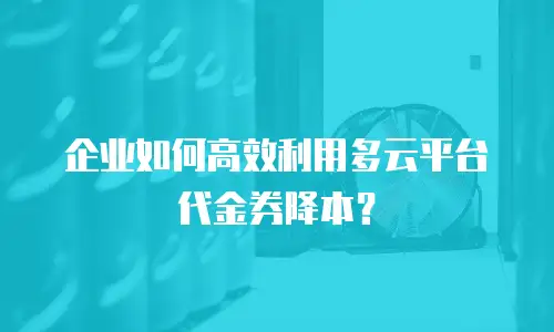 企业如何高效利用多云平台代金券降本？