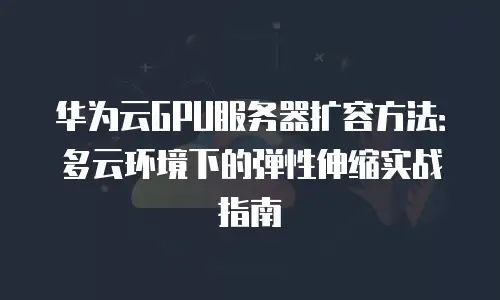 华为云GPU服务器扩容方法：多云环境下的弹性伸缩实战指南