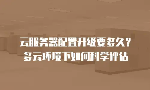云服务器配置升级要多久？多云环境下如何科学评估