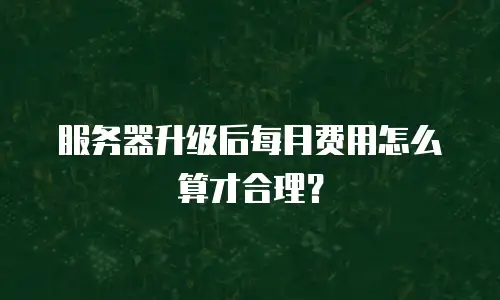 服务器升级后每月费用怎么算才合理？