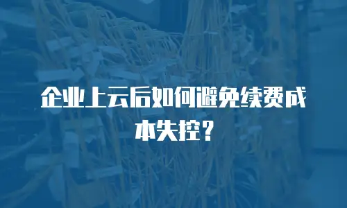 企业上云后如何避免续费成本失控？