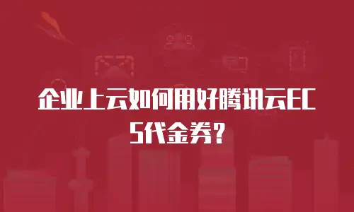 企业上云如何用好腾讯云ECS代金券？