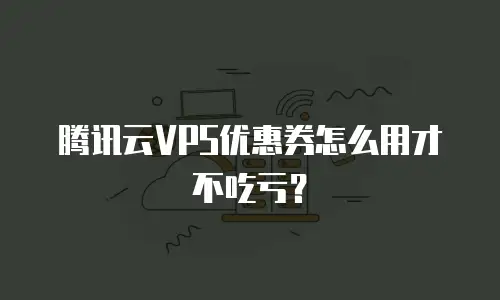 腾讯云VPS优惠券怎么用才不吃亏？
