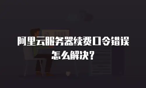 阿里云服务器续费口令错误怎么解决？
