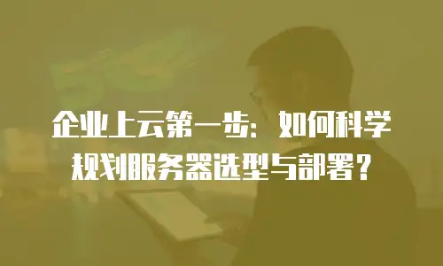 企业上云第一步：如何科学规划服务器选型与部署？