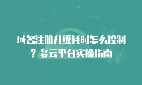 域名注册升级耗时怎么控制？多云平台实操指南