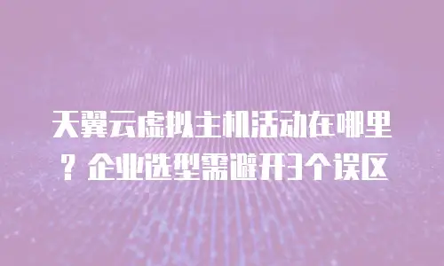 天翼云虚拟主机活动在哪里？企业选型需避开3个误区