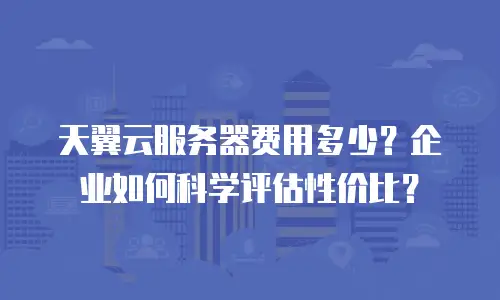天翼云服务器费用多少？企业如何科学评估性价比？