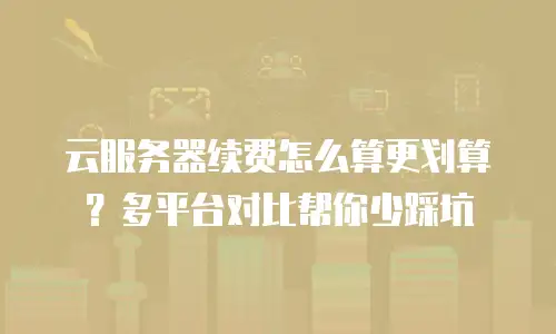 云服务器续费怎么算更划算？多平台对比帮你少踩坑