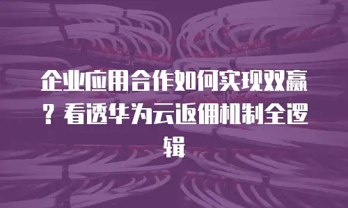 企业应用合作如何实现双赢？看透华为云返佣机制全逻辑