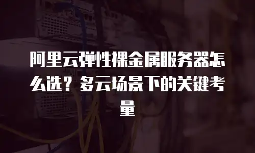阿里云弹性裸金属服务器怎么选？多云场景下的关键考量