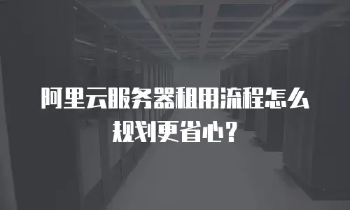 阿里云服务器租用流程怎么规划更省心？
