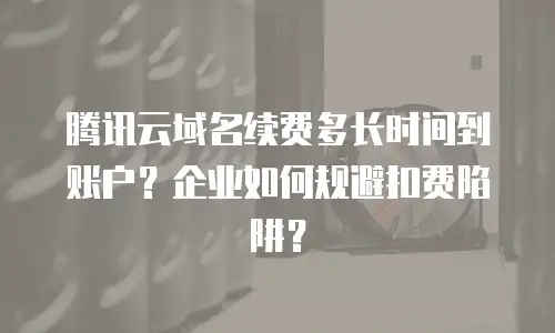 腾讯云域名续费多长时间到账户？企业如何规避扣费陷阱？
