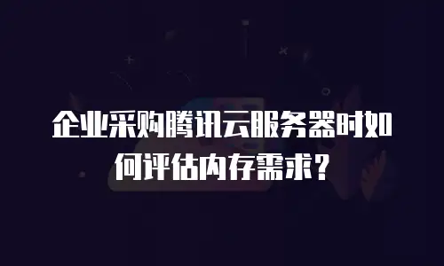 企业采购腾讯云服务器时如何评估内存需求？