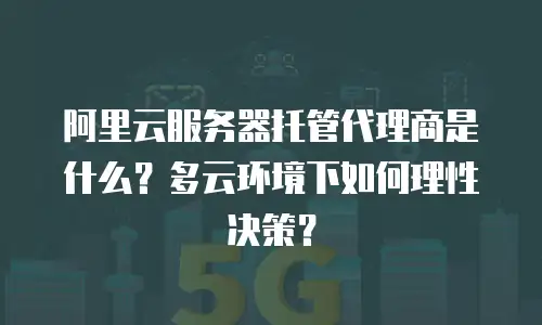 阿里云服务器托管代理商是什么？多云环境下如何理性决策？