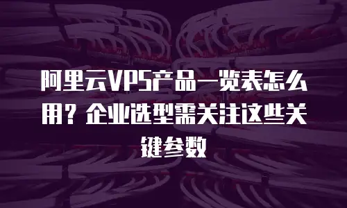 阿里云VPS产品一览表怎么用？企业选型需关注这些关键参数