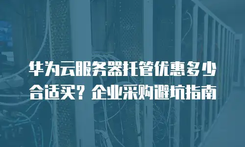 华为云服务器托管优惠多少合适买？企业采购避坑指南