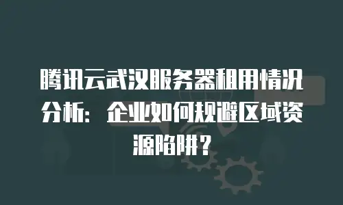 腾讯云武汉服务器租用情况分析：企业如何规避区域资源陷阱？