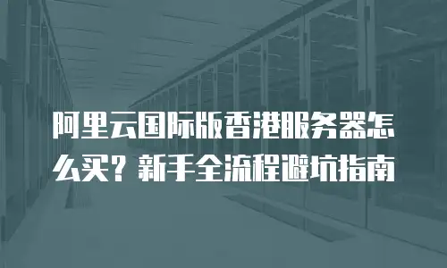 阿里云国际版香港服务器怎么买？新手全流程避坑指南