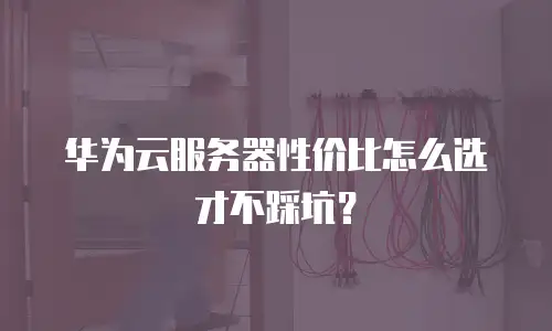 华为云服务器性价比怎么选才不踩坑？