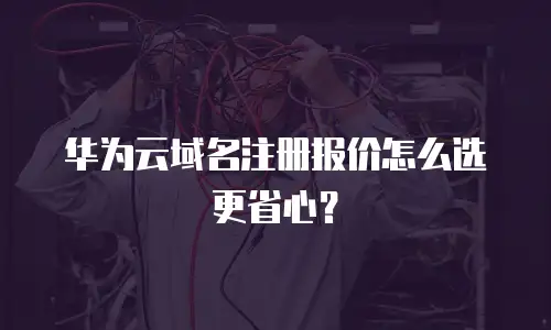 华为云域名注册报价怎么选更省心？