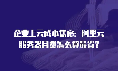 企业上云成本焦虑：阿里云服务器月费怎么算最省？