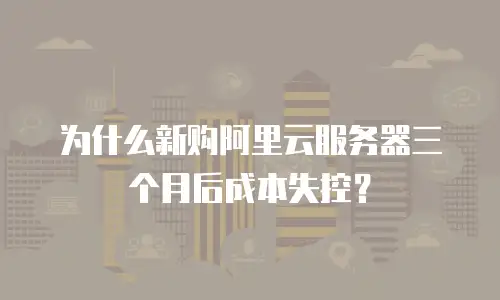 为什么新购阿里云服务器三个月后成本失控？