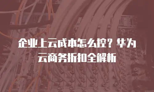 企业上云成本怎么控？华为云商务折扣全解析