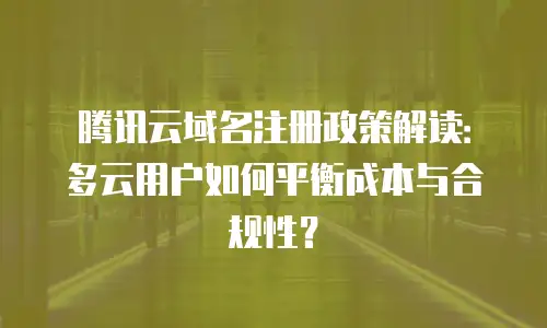 腾讯云域名注册政策解读：多云用户如何平衡成本与合规性？