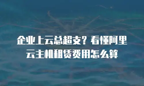 企业上云总超支？看懂阿里云主机租赁费用怎么算