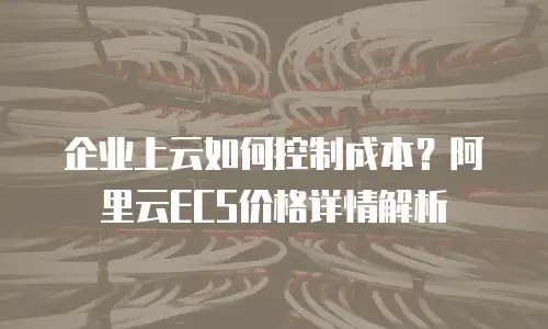 企业上云如何控制成本？阿里云ECS价格详情解析