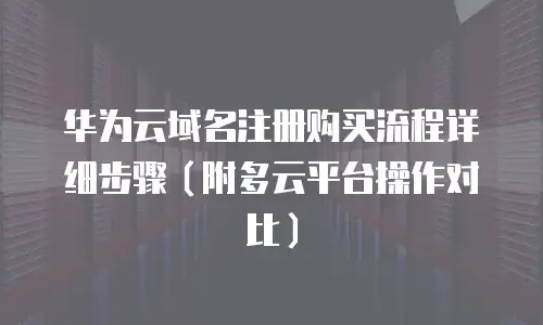 华为云域名注册购买流程详细步骤（附多云平台操作对比）