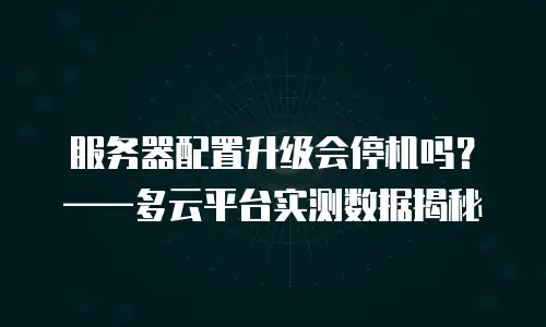 服务器配置升级会停机吗？——多云平台实测数据揭秘
