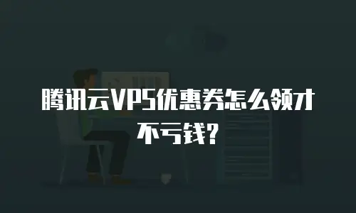 腾讯云VPS优惠券怎么领才不亏钱？
