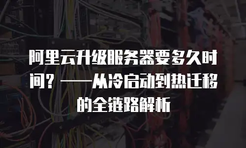 阿里云升级服务器要多久时间？——从冷启动到热迁移的全链路解析
